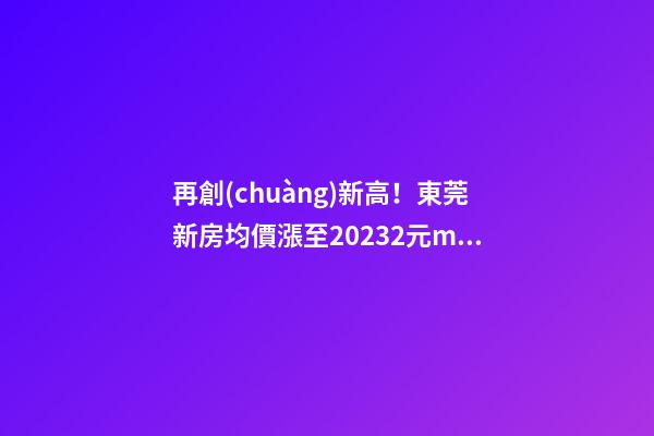 再創(chuàng)新高！東莞新房均價漲至20232元/m2！這個鎮(zhèn)周成交超百套！